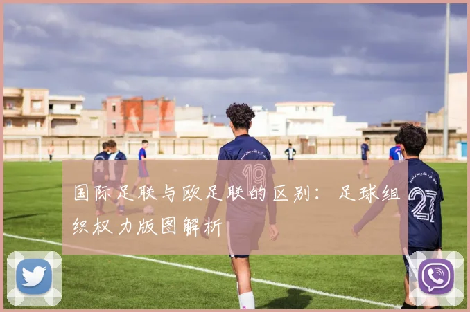 国际足联与欧足联的区别：足球组织权力版图解析