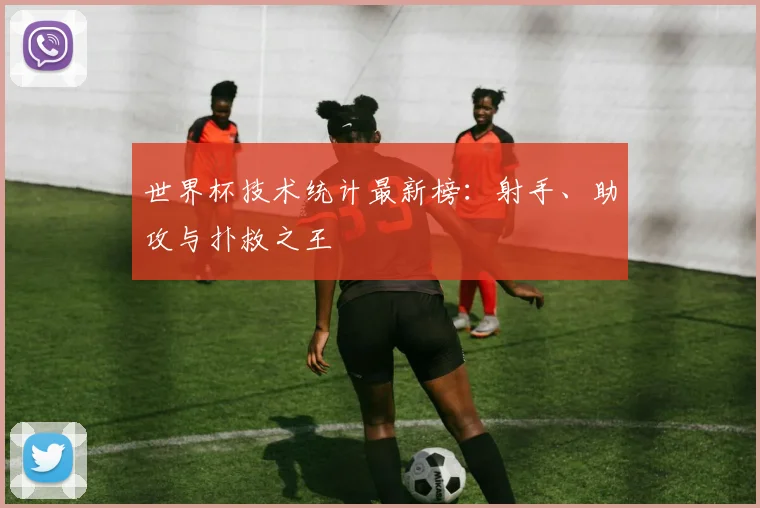 世界杯技术统计最新榜：射手、助攻与扑救之王