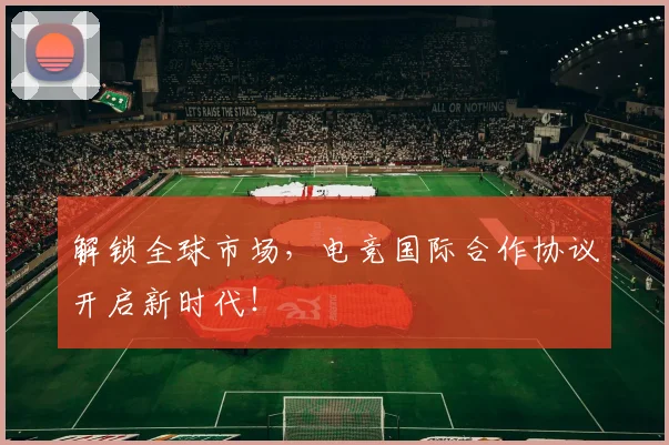 解锁全球市场,电竞国际合作协议开启新时代!