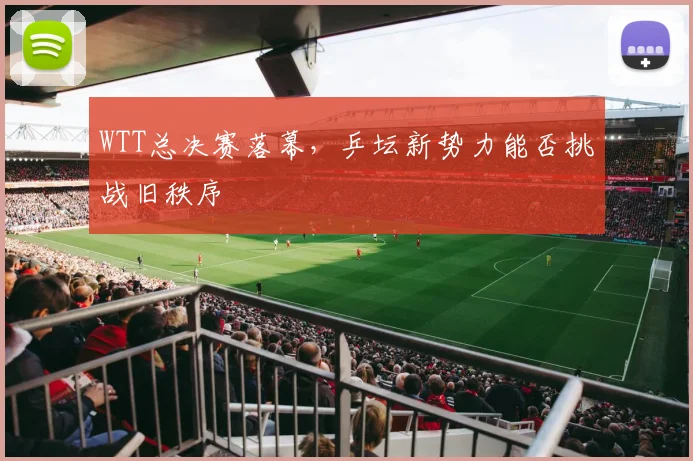 WTT总决赛落幕,乒坛新势力能否挑战旧秩序