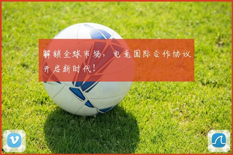 解锁全球市场，电竞国际合作协议开启新时代！