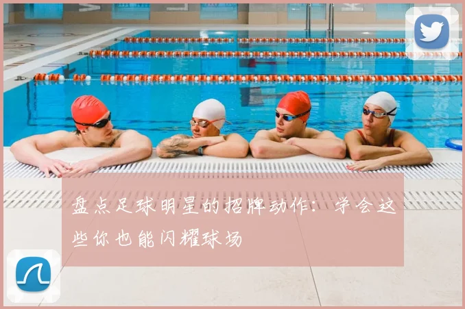 盘点足球明星的招牌动作：学会这些你也能闪耀球场