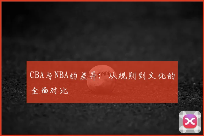 CBA与NBA的差异:从规则到文化的全面对比