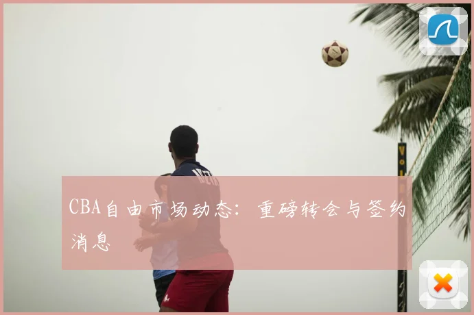 CBA自由市场动态:重磅转会与签约消息