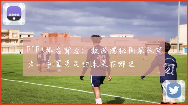 FIFA排名背后:数据揭秘国家队实力,中国男足的未来在哪里