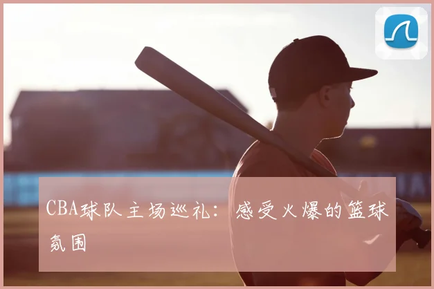 CBA球队主场巡礼：感受火爆的篮球氛围