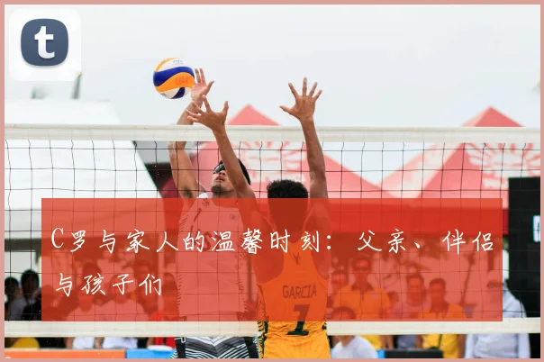 C罗与家人的温馨时刻:父亲、伴侣与孩子们