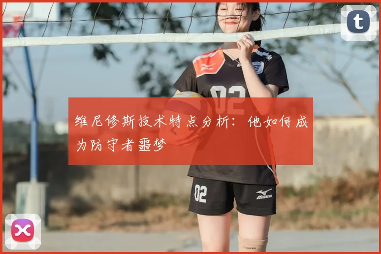 维尼修斯技术特点分析：他如何成为防守者噩梦