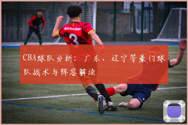 CBA球队分析:广东、辽宁等豪门球队战术与阵容解读