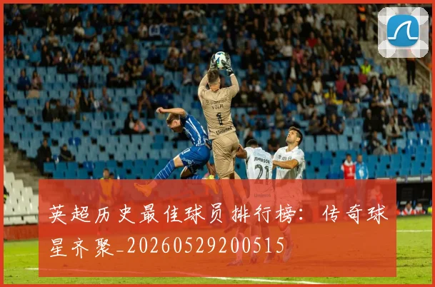 英超历史最佳球员排行榜：传奇球星齐聚_20260529200515