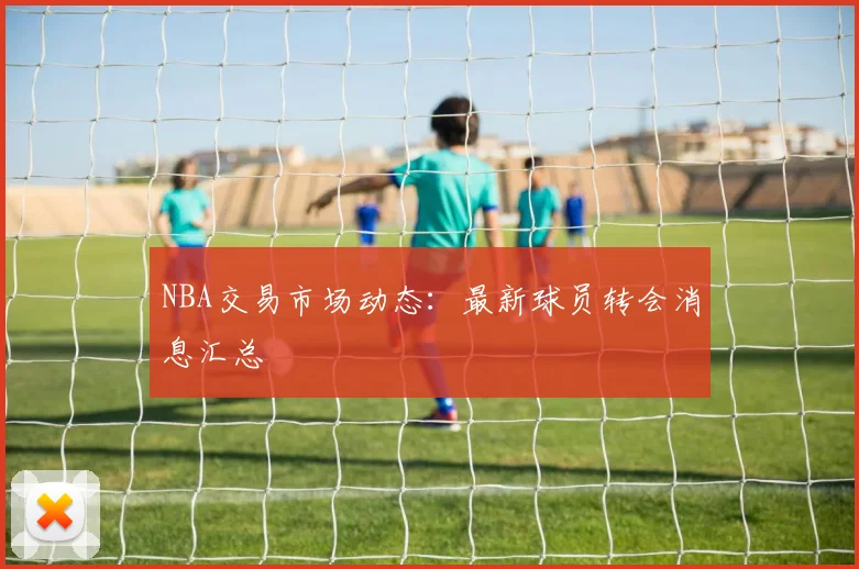 NBA交易市场动态：最新球员转会消息汇总