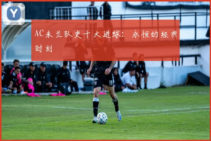 AC米兰队史十大进球:永恒的经典时刻