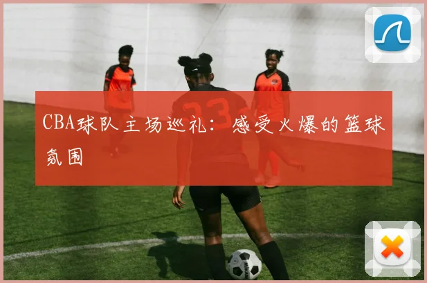 CBA球队主场巡礼：感受火爆的篮球氛围