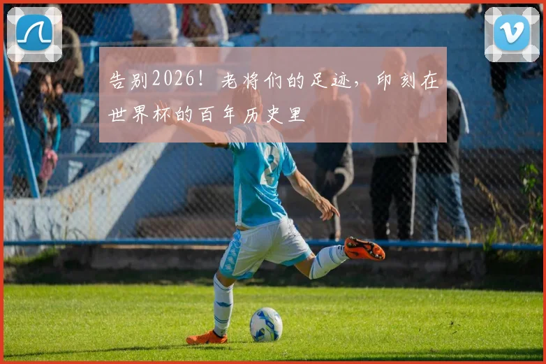 告别2026!老将们的足迹,印刻在世界杯的百年历史里
